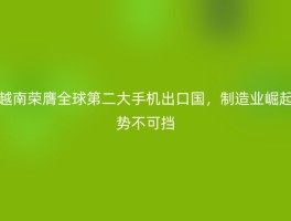越南荣膺全球第二大手机出口国，制造业崛起势不可挡