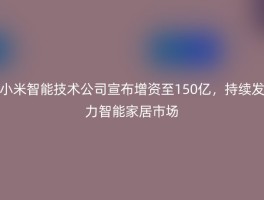 小米智能技术公司宣布增资至150亿，持续发力智能家居市场