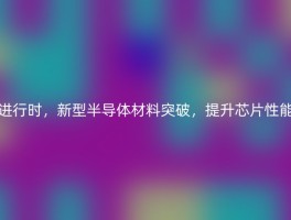 进行时，新型半导体材料突破，提升芯片性能