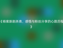 《杨紫新剧杀青，感悟与粉丝分享的心路历程》