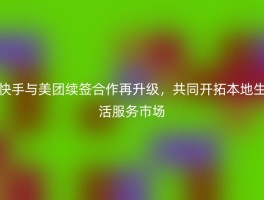 快手与美团续签合作再升级，共同开拓本地生活服务市场