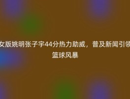 女版姚明张子宇44分热力助威，普及新闻引领篮球风暴