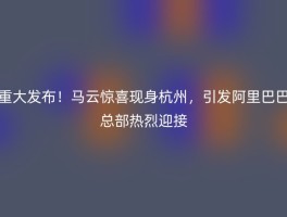 重大发布！马云惊喜现身杭州，引发阿里巴巴总部热烈迎接