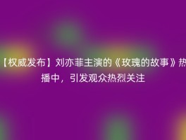 【权威发布】刘亦菲主演的《玫瑰的故事》热播中，引发观众热烈关注