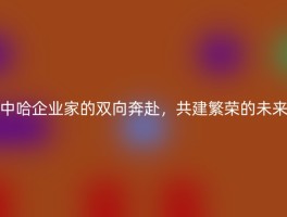 中哈企业家的双向奔赴，共建繁荣的未来
