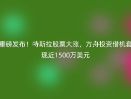重磅发布！特斯拉股票大涨，方舟投资借机套现近1500万美元