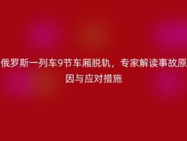 俄罗斯一列车9节车厢脱轨，专家解读事故原因与应对措施