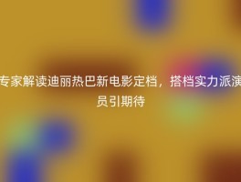 专家解读迪丽热巴新电影定档，搭档实力派演员引期待