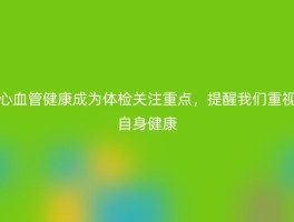 心血管健康成为体检关注重点，提醒我们重视自身健康