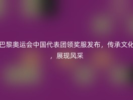 巴黎奥运会中国代表团领奖服发布，传承文化，展现风采