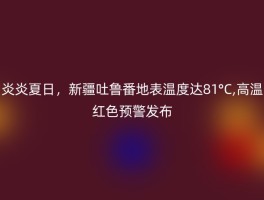 炎炎夏日，新疆吐鲁番地表温度达81°C,高温红色预警发布
