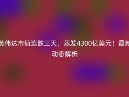 英伟达市值连跌三天，蒸发4300亿美元！最新动态解析