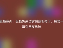 直播意外！吴艳妮采访时假睫毛掉了，搞笑一幕引网友热议