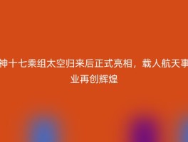 神十七乘组太空归来后正式亮相，载人航天事业再创辉煌