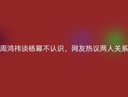 周鸿祎谈杨幂不认识，网友热议两人关系