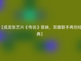 【成龙张艺兴《传说》首映，双雄联手再创经典】