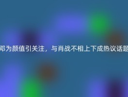 邓为颜值引关注，与肖战不相上下成热议话题