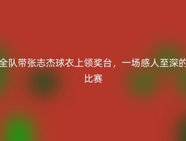 全队带张志杰球衣上领奖台，一场感人至深的比赛