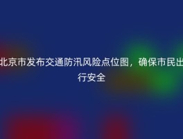 北京市发布交通防汛风险点位图，确保市民出行安全