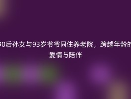 90后孙女与93岁爷爷同住养老院，跨越年龄的爱情与陪伴