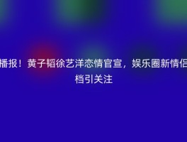 播报！黄子韬徐艺洋恋情官宣，娱乐圈新情侣档引关注