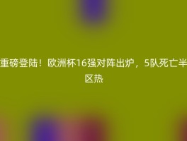 重磅登陆！欧洲杯16强对阵出炉，5队死亡半区热