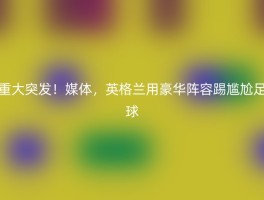 重大突发！媒体，英格兰用豪华阵容踢尴尬足球