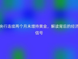 央行连续两个月未增持黄金，解读背后的经济信号