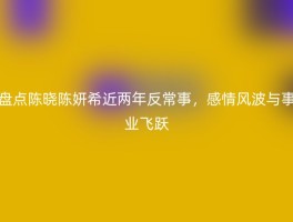 盘点陈晓陈妍希近两年反常事，感情风波与事业飞跃