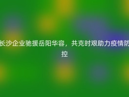 长沙企业驰援岳阳华容，共克时艰助力疫情防控