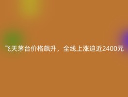 飞天茅台价格飙升，全线上涨迫近2400元