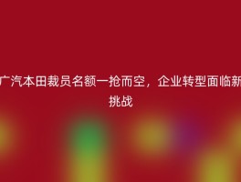 广汽本田裁员名额一抢而空，企业转型面临新挑战