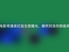 电影奇遇夜红毯生图曝光，娜然刘浩存颜值高