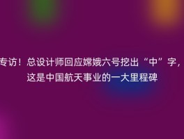 专访！总设计师回应嫦娥六号挖出“中”字，这是中国航天事业的一大里程碑