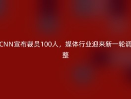 CNN宣布裁员100人，媒体行业迎来新一轮调整