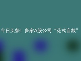 今日头条！多家A股公司“花式自救”