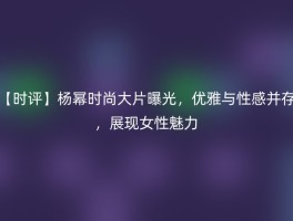 【时评】杨幂时尚大片曝光，优雅与性感并存，展现女性魅力