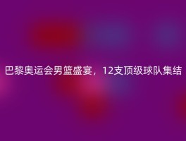 巴黎奥运会男篮盛宴，12支顶级球队集结