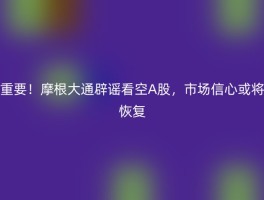重要！摩根大通辟谣看空A股，市场信心或将恢复