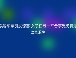 误购车票引发惊喜 女子在另一平台享受免费退改签服务