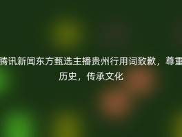腾讯新闻东方甄选主播贵州行用词致歉，尊重历史，传承文化