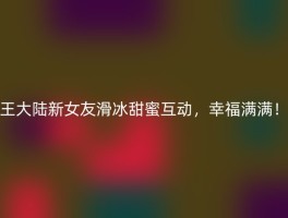 王大陆新女友滑冰甜蜜互动，幸福满满！