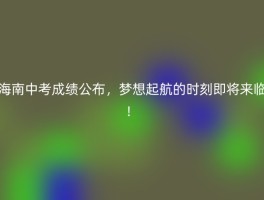 海南中考成绩公布，梦想起航的时刻即将来临！
