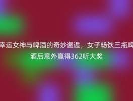 幸运女神与啤酒的奇妙邂逅，女子畅饮三瓶啤酒后意外赢得362听大奖