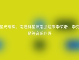 星光璀璨，南通群星演唱会迎来李荣浩、李克勤等音乐巨匠