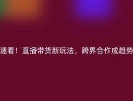 速看！直播带货新玩法，跨界合作成趋势