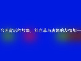 合照背后的故事，刘亦菲与唐嫣的友情加一