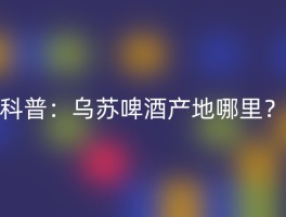 科普：乌苏啤酒产地哪里？