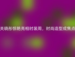 关晓彤惊艳亮相时装周，时尚造型成焦点