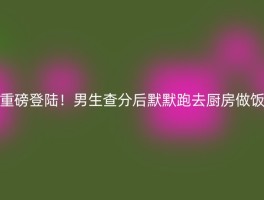 重磅登陆！男生查分后默默跑去厨房做饭